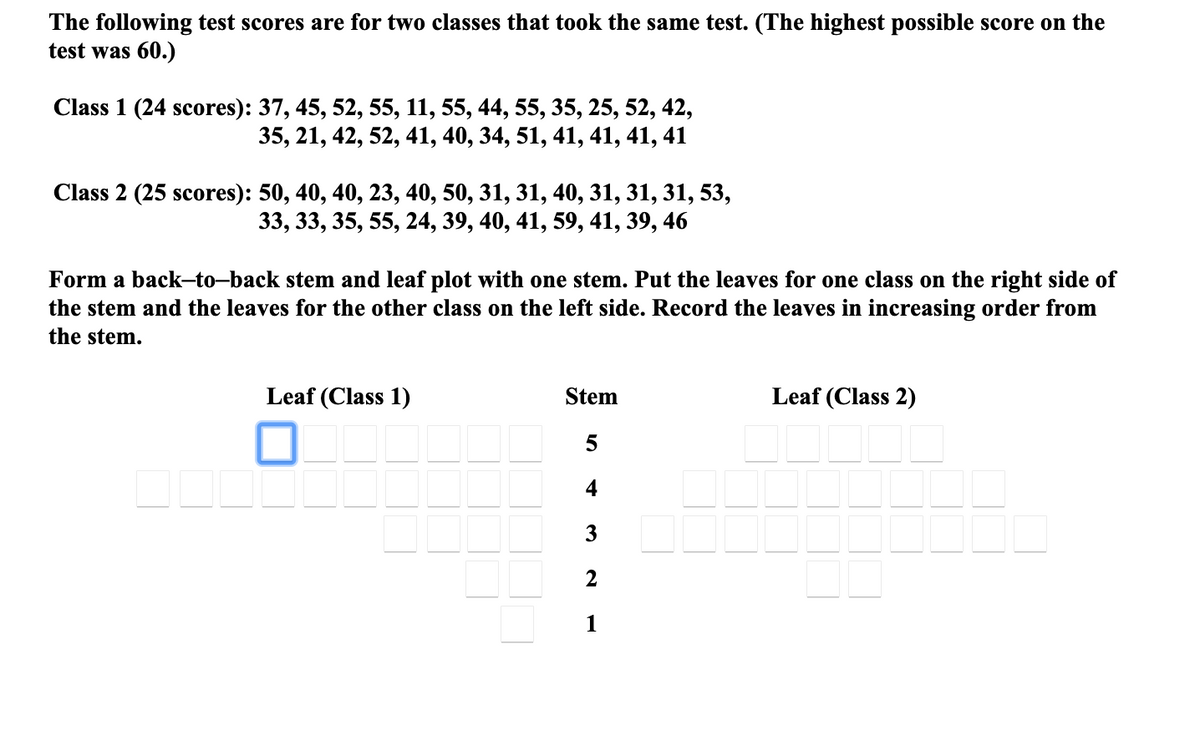 The following test scores are for two classes that took the same test. (The highest possible score on the
test was 60.)
Class 1 (24 scores): 37, 45, 52, 55, 11, 55, 44, 55, 35, 25, 52, 42,
35, 21, 42, 52, 41, 40, 34, 51, 41, 41, 41, 41
Class 2 (25 scores): 50, 40, 40, 23, 40, 50, 31, 31, 40, 31, 31, 31, 53,
33, 33, 35, 55, 24, 39, 40, 41, 59, 41, 39, 46
Form a back-to-back stem and leaf plot with one stem. Put the leaves for one class on the right side of
the stem and the leaves for the other class on the left side. Record the leaves in increasing order from
the stem.
Leaf (Class 1)
Stem
Leaf (Class 2)
4
3
1
