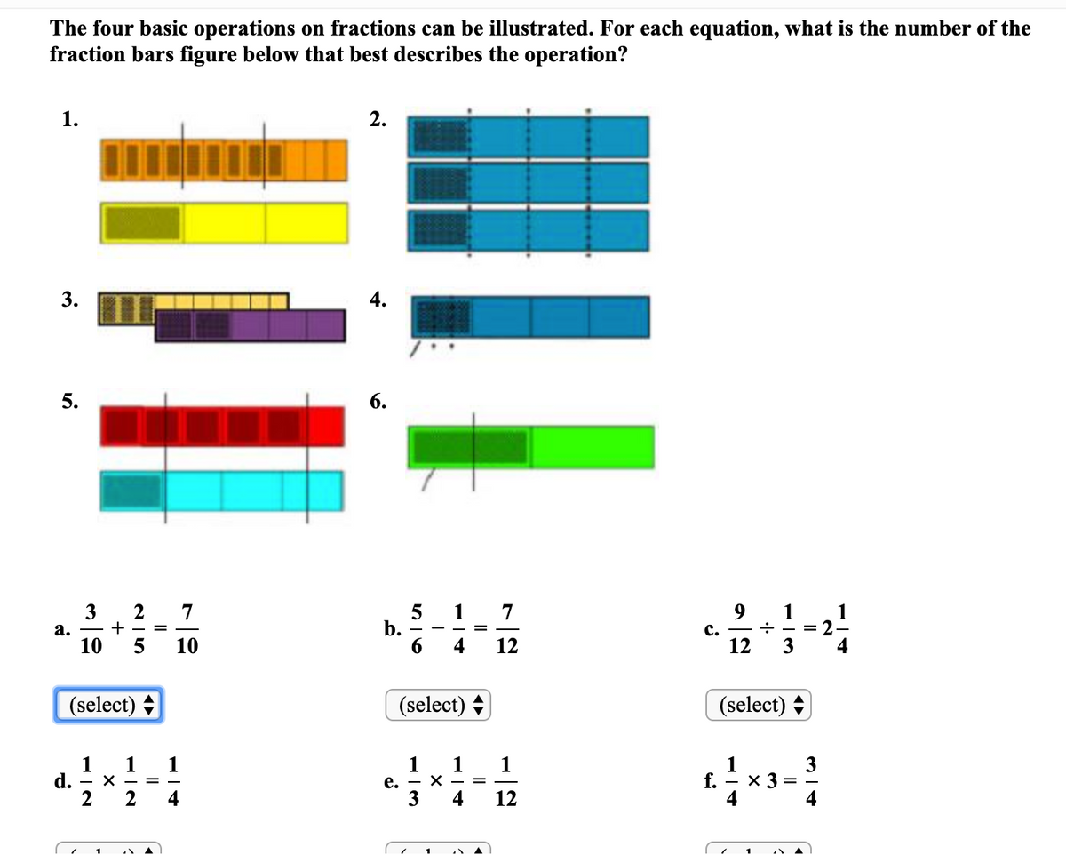 The four basic operations on fractions can be illustrated. For each equation, what is the number of the
fraction bars figure below that best describes the operation?
1.
2.
3.
4.
5.
6.
3
7
1
7
9
с.
12
1
= 2
3
1
b.
6.
а.
10
10
4
12
4
(select) +
(select) +
(select)
1
d.
2
1
1
е. — х-
3
1
1
1
f.
- x 3
%3D
2
4
12
4
