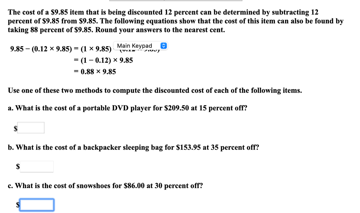 The cost of a $9.85 item that is being discounted 12 percent can be determined by subtracting 12
percent of $9.85 from $9.85. The following equations show that the cost of this item can also be found by
taking 88 percent of $9.85. Round your answers to the nearest cent.
Main Keypad
9.85 - (0.12 х 9.85) — (1 х 9.85)
- (1 - 0.12) х 9.85
%3D 0.88 х 9.85
Use one of these two methods to compute the discounted cost of each of the following items.
a. What is the cost of a portable DVD player for $209.50 at 15 percent off?
b. What is the cost of a backpacker sleeping bag for $153.95 at 35 percent off?
$
c. What is the cost of snowshoes for $86.00 at 30 percent off?
