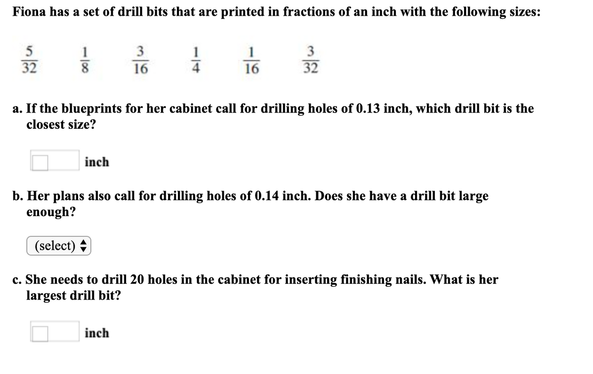 Fiona has a set of drill bits that are printed in fractions of an inch with the following sizes:
1
3
3
32
8 16
16
32
a. If the blueprints for her cabinet call for drilling holes of 0.13 inch, which drill bit is the
closest size?
inch
b. Her plans also call for drilling holes of 0.14 inch. Does she have a drill bit large
enough?
(select) +
c. She needs to drill 20 holes in the cabinet for inserting finishing nails. What is her
largest drill bit?
inch
-/4
