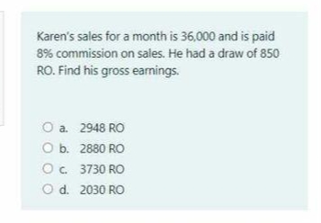 Karen's sales for a month is 36,000 and is paid
8% commission on sales. He had a draw of 850
RO. Find his gross eamings.
O a. 2948 RO
O b. 2880 RO
O. 3730 RO
O d. 2030 RO
