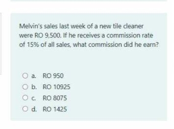 Melvin's sales last week of a new tile cleaner
were RO 9,500. If he receives a commission rate
of 15% of all sales, what commission did he earn?
O a. RO 950
O b. RO 10925
O. RO 8075
O d. RO 1425
