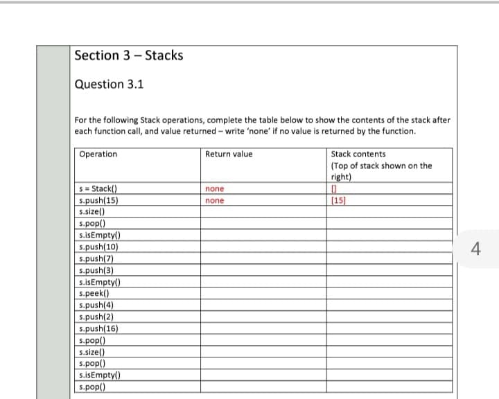 Section 3 - Stacks
Question 3.1
For the following Stack operations, complete the table below to show the contents of the stack after
each function call, and value returned - write 'none' if no value is returned by the function.
Operation
Return value
Stack contents
(Top of stack shown on the
right)
s= Stack()
s.push(15)
s.size()
s.pop()
s.isEmpty()
s.push(10)
s.push(7)
s.push(3)
s.isEmpty()
s.peek()
s.push(4)
s.push(2)
s.push(16)
s.pop()
s.size()
s.pop()
s.isEmpty()
s.pop()
none
[15]
none
4
