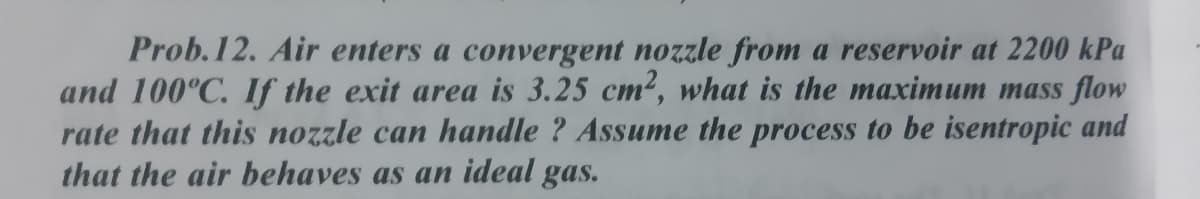 Prob.12. Air enters a convergent nozzle from a reservoir at 2200 kPa
and 100°C. If the exit area is 3.25 cm², what is the maximum mass flow
rate that this nozzle can handle ? Assume the process to be isentropic and
that the air behaves as an ideal gas.
