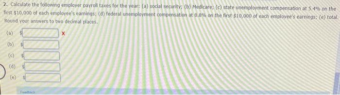 2. Calculate the following employer payroll taxes for the year: (a) social security; (b) Medicare; (c) state unemployment compensation at 5,.4% on the
first $10,000 of each employee's earnings; (d) federal unemployment compensation at 0.8% on the first $10,000 of each employee's earnings: (e) total.
Round your answers to two decimal places.
(a)
(b)
(c)
(d)
(e)
Feedback
