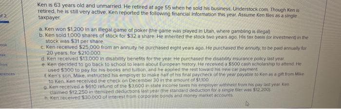 Ken is 63 years old and unmarried. He retired at age 55 when he sold his business, Understock.com. Though Ken is
retired, he is still very active. Ken reported the following financial information this year. Assume Ken files as a single
taxpayer.
a. Ken won $1,200 in an illegal game of poker (the game was played in Utah, where gambling is illega)
b. Ken sold 1,000 shares of stock for $32 a share. He inherited the stock two years ago. His tax basis (or investment) in the
stock was $31 per share.
c. Ken received $25,000 from an annuity he purchased eight years ago. He purchased the annuity, to be paid annually for
20 years, for $210,000.
d. Ken recelved $13.000 in disability benefits for the year. He purchased the disability insurance policy last year.
e. Ken decided to go back to school to learn about European history. He received a $500 cash scholarship to attend. He
used $300 to pay for his books and tultion, and he applied the rest toward his new car payment
f. Ken's son, Mike, instructed his employer to make half of his final paycheck of the year payabie to Ken as a gift from Mike
to Ken. Ken recelved the check on December 30 in the amount of $1,100
g. Ken recelved a $610 refund of the $3,600 in state inconme taxes his employer withheid from his pay last year. Ken
claimed $12.250 in itemized deductions lest year (the standard deduction for a singie filer was $12.200)
h Ken.received $30.000 of interest from corporate bonds and money market accounts
ook
erences
