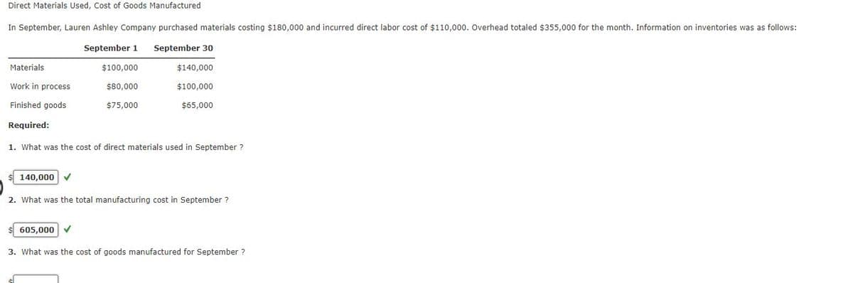 Direct Materials Used, Cost of Goods Manufactured
In September, Lauren Ashley Company purchased materials costing $180,000 and incurred direct labor cost of $110,000. Overhead totaled $355,000 for the month. Information on inventories was as follows:
September 1 September 30
Materials
$100,000
$140,000
Work in process
$80,000
$100,000
Finished goods
$75,000
$65,000
Required:
1. What was the cost of direct materials used in September ?
140,000
2. What was the total manufacturing cost in September ?
605,000 ✔
3. What was the cost of goods manufactured for September?