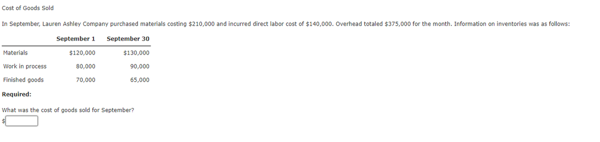 Cost of Goods Sold
In September, Lauren Ashley Company purchased materials costing $210,000 and incurred direct labor cost of $140,000. Overhead totaled $375,000 for the month. Information on inventories was as follows:
September 1 September 30
Materials
$120,000
$130,000
Work in process
80,000
90,000
Finished goods
70,000
65,000
Required:
What was the cost of goods sold for September?