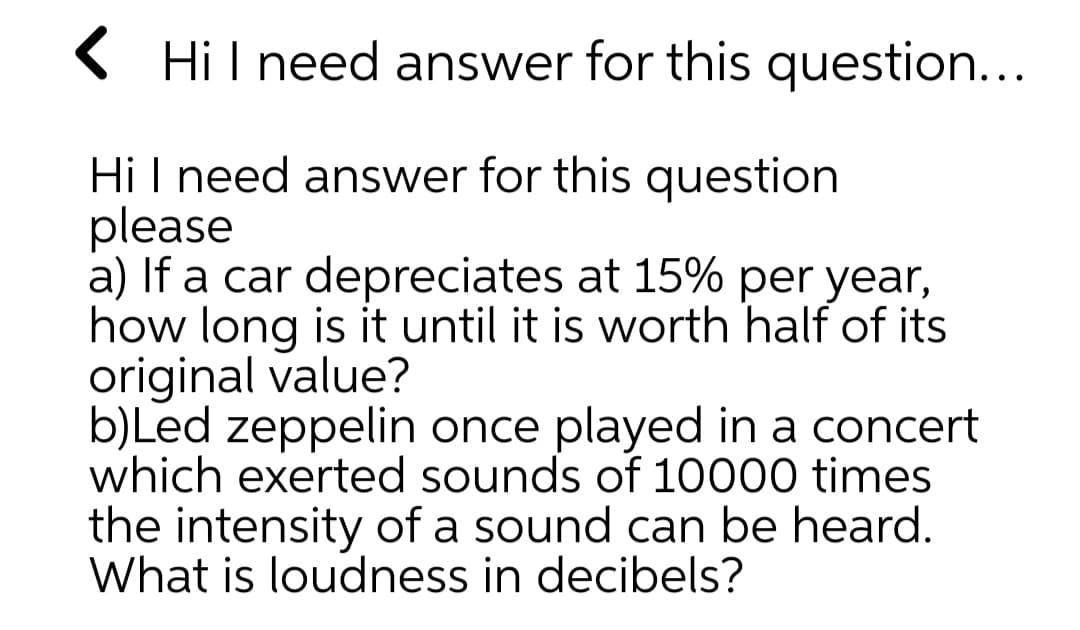 ( Hil need answer for this question...
Hi I need answer for this question
please
a) If a car depreciates at 15% per year,
how long is it until it is worth half of its
original value?
b)Led zeppelin once played in a concert
which exerted sounds of 10000 times
the intensity of a sound can be heard.
What is loudness in decibels?
