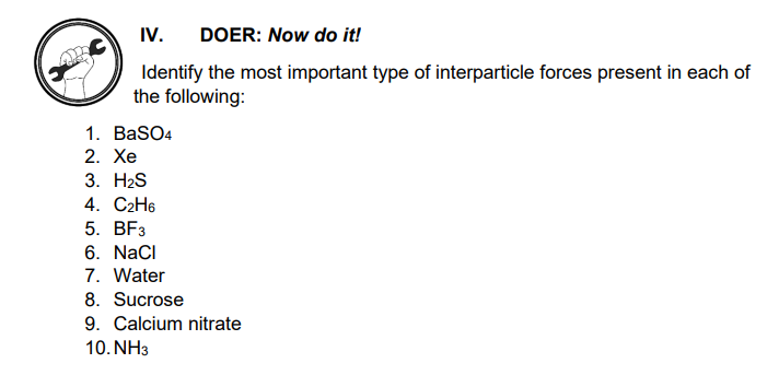 IV.
DOER: Now do it!
Identify the most important type of interparticle forces present in each of
the following:
1. BaSO4
2. Xe
3. H2S
4. С2H6
5. BFз
6. Naci
7. Water
8. Sucrose
9. Calcium nitrate
10. NH3
