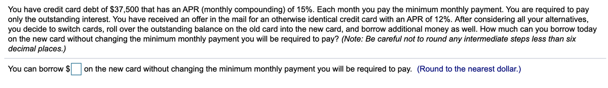 You have credit card debt of $37,500 that has an APR (monthly compounding) of 15%. Each month you pay the minimum monthly payment. You are required to pay
only the outstanding interest. You have received an offer in the mail for an otherwise identical credit card with an APR of 12%. After considering all your alternatives,
you decide to switch cards, roll over the outstanding balance on the old card into the new card, and borrow additional money as well. How much can you borrow today
on the new card without changing the minimum monthly payment you will be required to pay? (Note: Be careful not to round any intermediate steps less than six
decimal places.)
You can borrow $ on the new card without changing the minimum monthly payment you will be required to pay. (Round to the nearest dollar.)