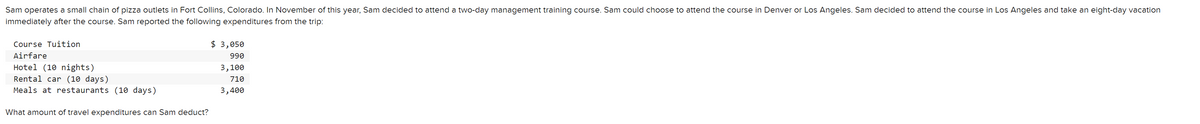Sam operates a small chain of pizza outlets in Fort Collins, Colorado. In November of this year, Sam decided to attend a two-day management training course. Sam could choose to attend the course in Denver or Los Angeles. Sam decided to attend the course in Los Angeles and take an eight-day vacation
immediately after the course. Sam reported the following expenditures from the trip:
Course Tuition
Airfare
Hotel (10 nights)
Rental car (10 days)
Meals at restaurants (10 days)
What amount of travel expenditures can Sam deduct?
$ 3,050
990
3,100
710
3,400