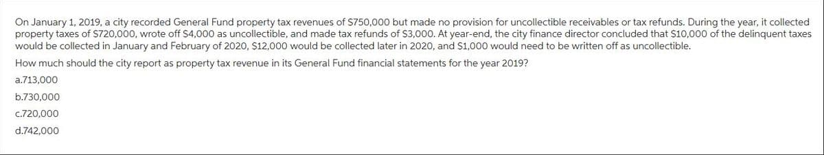 On January 1, 2019, a city recorded General Fund property tax revenues of $750,000 but made no provision for uncollectible receivables or tax refunds. During the year, it collected
property taxes of $720,000, wrote off $4,000 as uncollectible, and made tax refunds of $3,000. At year-end, the city finance director concluded that $10,000 of the delinquent taxes
would be collected in January and February of 2020, $12,000 would be collected later in 2020, and $1,000 would need to be written off as uncollectible.
How much should the city report as property tax revenue in its General Fund financial statements for the year 2019?
a.713,000
b.730,000
c.720,000
d.742,000