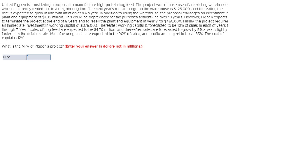 United Pigpen is considering a proposal to manufacture high-protein hog feed. The project would make use of an existing warehouse,
which is currently rented out to a neighboring firm. The next year's rental charge on the warehouse is $125,000, and thereafter, the
rent is expected to grow in line with inflation at 4% a year. In addition to using the warehouse, the proposal envisages an investment in
plant and equipment of $1.35 million. This could be depreciated for tax purposes straight-line over 10 years. However, Pigpen expects
to terminate the project at the end of 8 years and to resell the plant and equipment in year 8 for $450,000. Finally, the project requires
an immediate Investment in working capital of $375,000. Thereafter, working capital is forecasted to be 10% of sales in each of years 1
through 7. Year 1 sales of hog feed are expected to be $4.70 million, and thereafter, sales are forecasted to grow by 5% a year, slightly
faster than the inflation rate. Manufacturing costs are expected to be 90% of sales, and profits are subject to tax at 35%. The cost of
capital is 12%.
What is the NPV of Pigpen's project? (Enter your answer in dollars not in millions.)
NPV