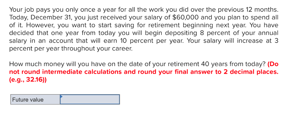 Your job pays you only once a year for all the work you did over the previous 12 months.
Today, December 31, you just received your salary of $60,000 and you plan to spend all
of it. However, you want to start saving for retirement beginning next year. You have
decided that one year from today you will begin depositing 8 percent of your annual
salary in an account that will earn 10 percent per year. Your salary will increase at 3
percent per year throughout your career.
How much money will you have on the date of your retirement 40 years from today? (Do
not round intermediate calculations and round your final answer to 2 decimal places.
(e.g., 32.16))
Future value