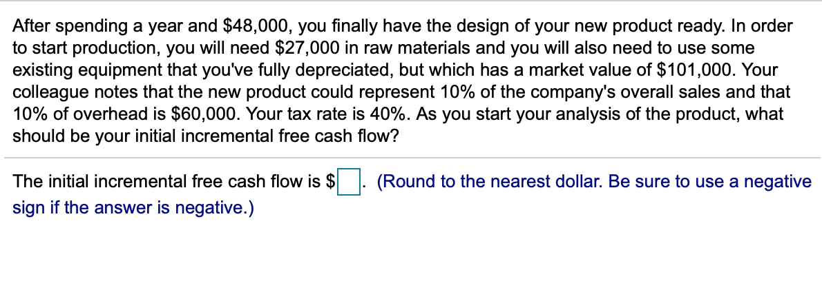 After spending a year and $48,000, you finally have the design of your new product ready. In order
to start production, you will need $27,000 in raw materials and you will also need to use some
existing equipment that you've fully depreciated, but which has a market value of $101,000. Your
colleague notes that the new product could represent 10% of the company's overall sales and that
10% of overhead is $60,000. Your tax rate is 40%. As you start your analysis of the product, what
should be your initial incremental free cash flow?
The initial incremental free cash flow is $
sign if the answer is negative.)
.
(Round to the nearest dollar. Be sure to use a negative