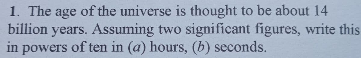 1. The age of the universe is thought to be about 14
billion years. Assuming two significant figures, write this
in powers of ten in (a) hours, (b) seconds.
