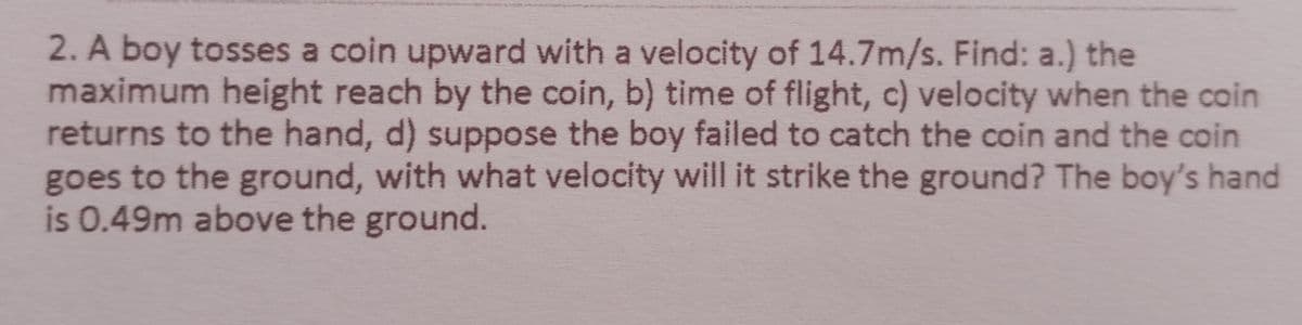 2. A boy tosses a coin upward with a velocity of 14.7m/s. Find: a.) the
maximum height reach by the coin, b) time of flight, c) velocity when the coin
returns to the hand, d) suppose the boy failed to catch the coin and the coin
goes to the ground, with what velocity will it strike the ground? The boy's hand
is 0.49m above the ground.
