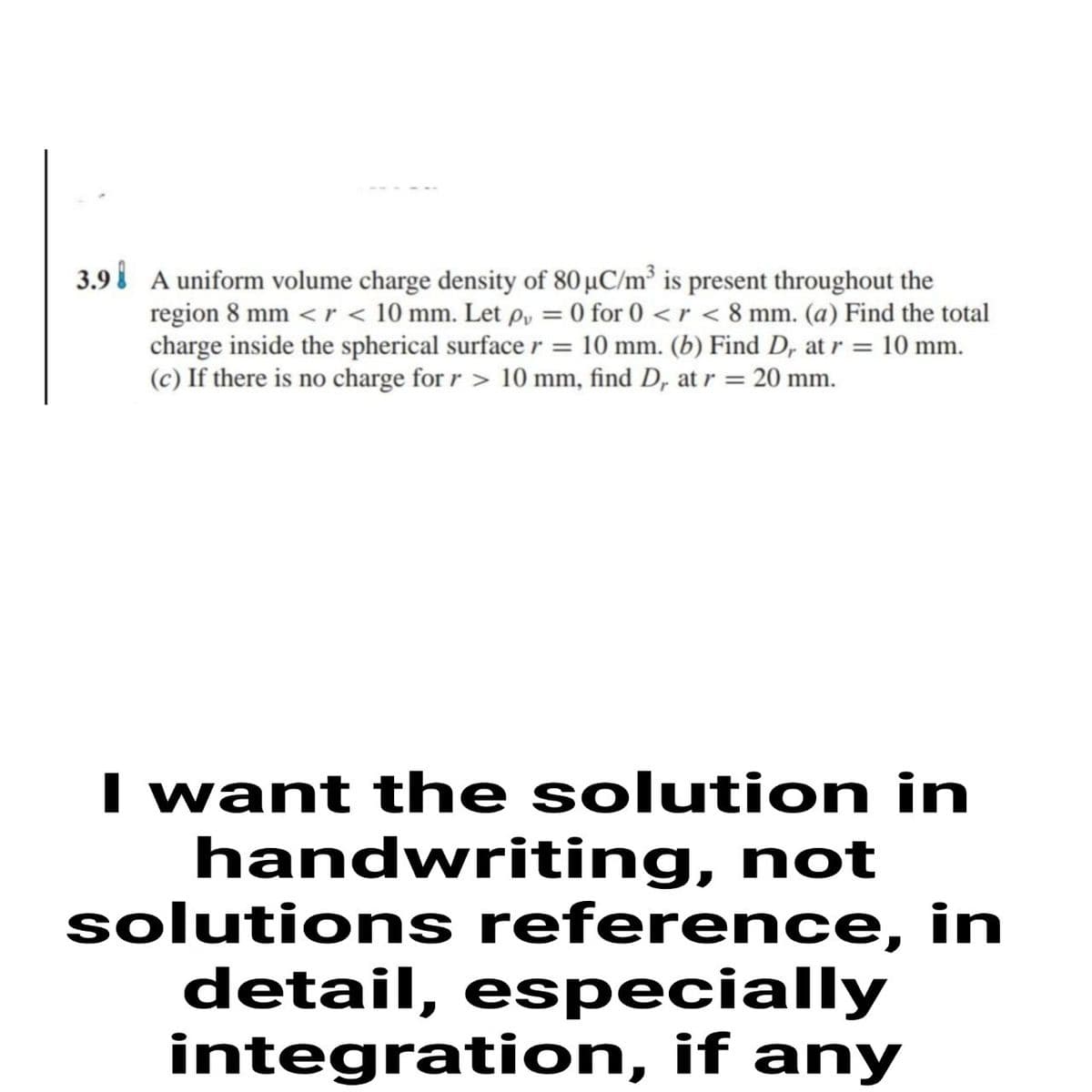 3.9i A uniform volume charge density of 80 µC/m³ is present throughout the
region 8 mm <r < 10 mm. Let p, = 0 for 0 < r < 8 mm. (a) Find the total
charge inside the spherical surface r = 10 mm. (b) Find D, at r = 10 mm.
(c) If there is no charge for r > 10 mm, find D, at r = 20 mm.
I want the solution in
handwriting, not
solutions reference, in
detail, especially
integration, if any
