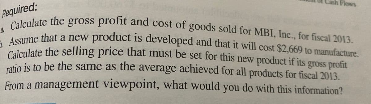 sh Flows
Required:
a. Calculate the gross profit and cost of goods sold for MBI, Inc., for fiscal 2013.
E Assume that a new product is developed and that it will cost $2,669 to manufacture.
oross profit and cost of goods sold for MBI, Inc., for fiscal 2013.
a.
Calculate the
oume that a new product is developed and that it will cost $2.669 to manufacture.
Colgulate the selling price that must be set for this new product if its
mtio is to be the same as the average achieved for all products for fiscal 2013.
gross profit
From a management viewpoint, what would you do with this information?
