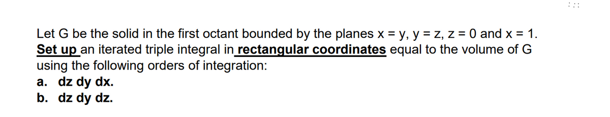 Let G be the solid in the first octant bounded by the planes x = y, y = z, z = 0 and x = 1.
Set up an iterated triple integral in rectangular coordinates equal to the volume of G
using the following orders of integration:
a. dz dy dx.
b. dz dy dz.
A