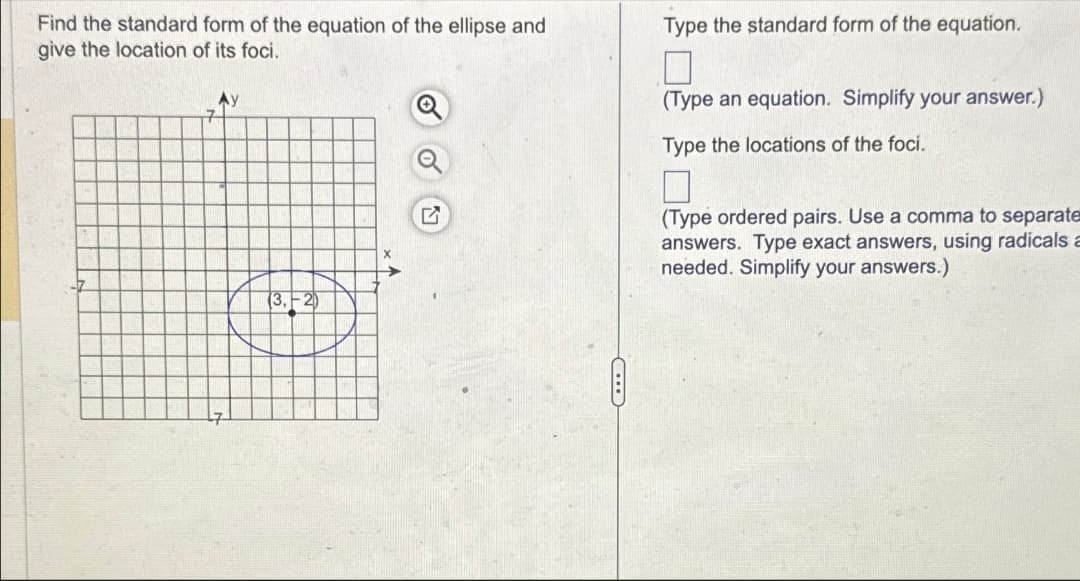 Find the standard form of the equation of the ellipse and
give the location of its foci.
G
Type the standard form of the equation.
☐
(Type an equation. Simplify your answer.)
Type the locations of the foci.
(Type ordered pairs. Use a comma to separate
answers. Type exact answers, using radicals a
needed. Simplify your answers.)
(3,-2)
