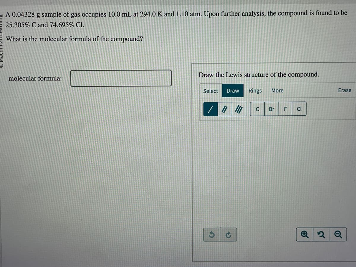 A 0.04328 g sample of gas occupies 10.0 mL at 294.0 K and 1.10 atm. Upon further analysis, the compound is found to be
25.305% C and 74.695% C1.
What is the molecular formula of the compound?
molecular formula:
Draw the Lewis structure of the compound.
Select Draw Rings More
3
11 III
→
C Br F Cl
Erase
Q2 Q