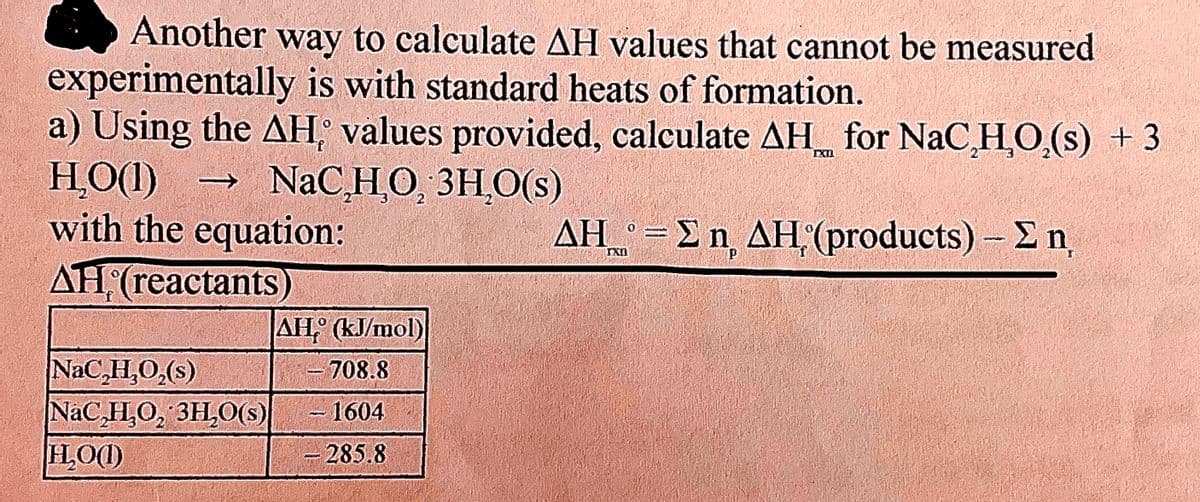 Another way to calculate AH values that cannot be measured
experimentally is with standard heats of formation.
a) Using the AH values provided, calculate AH for NaC,H,O,(s) + 3
H₂O(1)
NaC,H,O, 3H₂O(S)
with the equation:
AH (reactants)
f
NaC,H,O,(s)
NaC,H,O, 3H₂O(s)
H₂OO)
AH (kJ/mol)
- 708.8
1604
285.8
-
Pend
IXI
ΔΗ° = Σ η ΔΗ (products) – Σ n
P
f