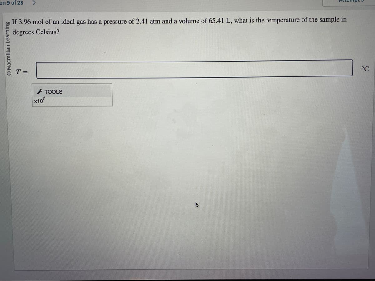 on 9 of 28 >
© Macmillan Learning
If 3.96 mol of an ideal gas has a pressure of 2.41 atm and a volume of 65.41 L, what is the temperature of the sample in
degrees Celsius?
T =
x10
TOOLS
°℃