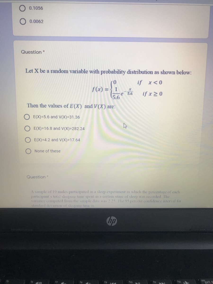 0.1056
0.0062
Question
Let X be a random variable with probability distribution as shown below:
( 0
if x<0
f(x) = } 1
e 5.6
if x 20
5.6
Then the values of E(X) and V(X) are:
E(X)=5.6 and V(X)=31.36
E(X)=16.8 and V(X)=282.24
E(X)=4.2 and V(X)=17.64
None of these
Question*
A sample of 19 males participated in a sleep experiment in which the percentage of cach
participant's total sleeping time spent in a certaun stage of sleep was recorded. The
vanance computed from the sample data was 2 25 The 95 percent confidence nterval for
standard deviation of sleepmg tinic is
hp
to
fg
