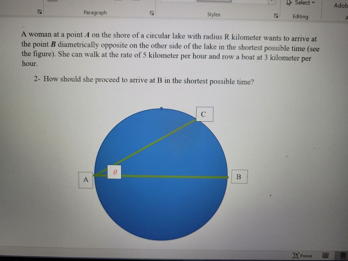 * Select
Adob
Paragraph
Styles
Editing
A woman at a point A on the shore of a circular lake with radius R kilometer wants to arrive at
the point B diametrically opposite on the other side of the lake in the shortest possible time (see
the figure). She can walk at the rate of 5 kilometer per hour and row a boat at 3 kilometer per
hour.
2- How should she proceed to arrive at B in the shortest possible time?
C
B
A
D, Focus
