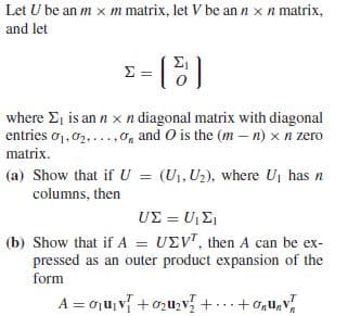 Let U be an m x m matrix, let V be ann x n matrix,
and let
where E, is an n xn diagonal matrix with diagonal
entries o1, 02,...,0o, and O is the (m – n) x n zero
matrix.
(a) Show that ifU = (U1, U2), where U, has n
columns, then
UΣ-U
(b) Show that if A = UEV", then A can be ex-
pressed as an outer product expansion of the
form
A = oju, v +0zuzv +...+ G,U,v
