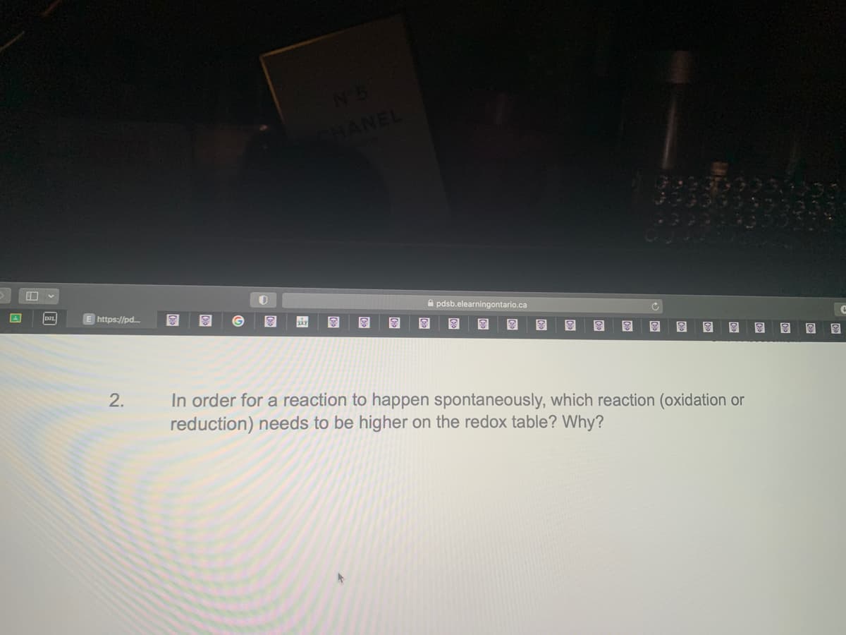 E https://pd....
2.
O
8
N°5
CHANEL
8
pdsb.elearningontario.ca
8 8 8
C
In order for a reaction to happen spontaneously, which reaction (oxidation or
reduction) needs to be higher on the redox table? Why?
8
+