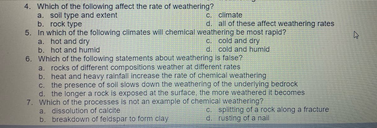 4. Which of the following affect the rate of weathering?
a. soil type and extent
b. rock type
5. In which of the following climates will chemical weathering be most rapid?
a. hot and dry
b. hot and humid
с.
climate
d. all of these affect weathering rates
C. cold and dry
d. cold and humid
6. Which of the following statements about weathering is false?
a. rocks of different compositions weather at different rates
b. heat and heavy rainfall increase the rate of chemical weathering
the presence of soil slows down the weathering of the underlying bedrock
d. the longer a rock is exposed at the surface, the more weathered it becomes
7. Which of the processes is not an example of chemical weathering?
a. dissolution of calcite
b. breakdown of feldspar to form clay
C.
C. splitting of a rock along a fracture
d. rusting of a nail
