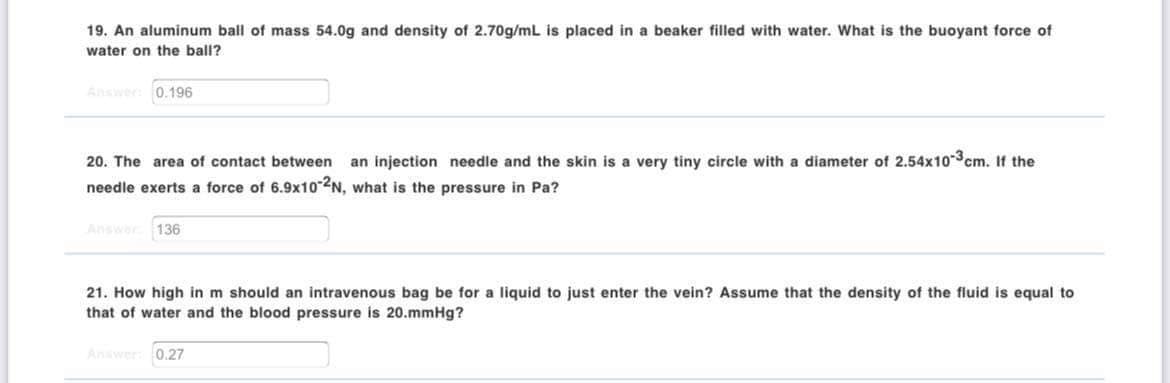 19. An aluminum ball of mass 54.0g and density of 2.70g/mL is placed in a beaker filled with water. What is the buoyant force of
water on the ball?
Answee 0.196
20. The area of contact between
an injection needle and the skin is a very tiny circle with a diameter of 2.54x10-3cm. If the
needle exerts a force of 6.9x10 2N, what is the pressure in Pa?
Answer
136
21. How high in m should an intravenous bag be for a liquid to just enter the vein? Assume that the density of the fluid is equal to
that of water and the blood pressure is 20.mmHg?
Answer 0.27
