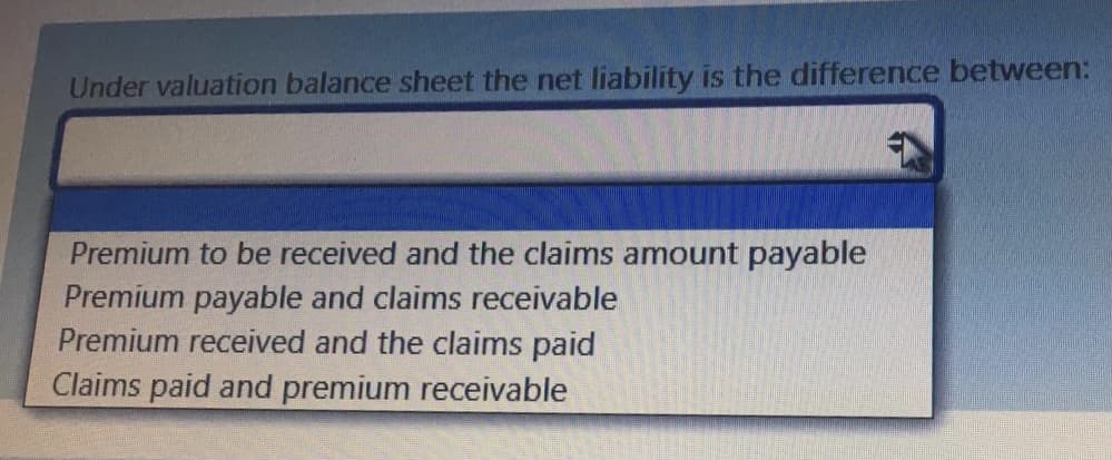 Under valuation balance sheet the net liability is the difference between:
Premium to be received and the claims amount payable
Premium payable and claims receivable
Premium received and the claims paid
Claims paid and premium receivable
