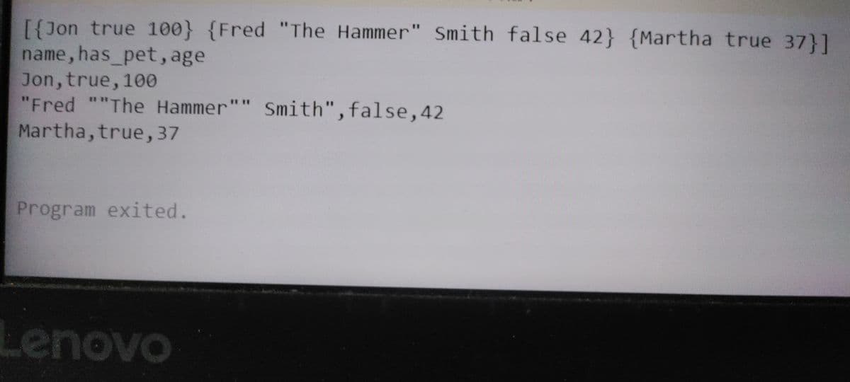 [{Jon true 100} {Fred "The Hammer" Smith false 42} {Martha true 37}]
name, has_pet, age
Jon,true, 100
"Fred ""The Hammer"" Smith",false,42
Martha,true,37
%3D
* **
Program exited.
Lenovo
