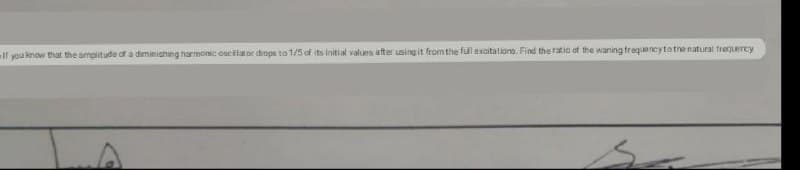 If you know that the amplitude of a diminiching harmonic oscilator drops to 1/5 of its initi al values after using it from the full excitationo. Find the ratio of the waning frequencytothe natural frequercy
