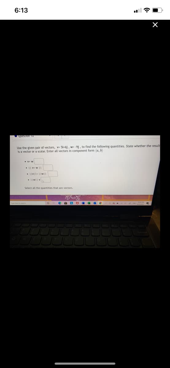 6:13
Use the given pair of vectors, v 5i+6j, w -9j, to find the following quantities. State whether the result
is a vector or a scalar. Enter all vectors in component form (a, b)
• Iw|v
Select all the quantities that are vectors.
