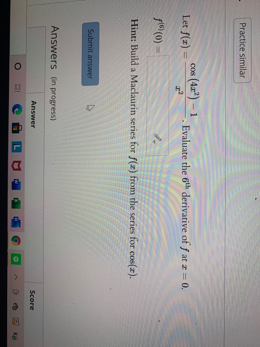 ()
Practice similar
cos (4x) – 1
Let f(x) =
Evaluate the 6th derivative of f at x = 0.
%3D
x2
f(6) (0) =
Hint: Build a Maclaurin series for f(x) from the series for cos(x).
Submit answer
Answers (in progress)
Answer
Score
