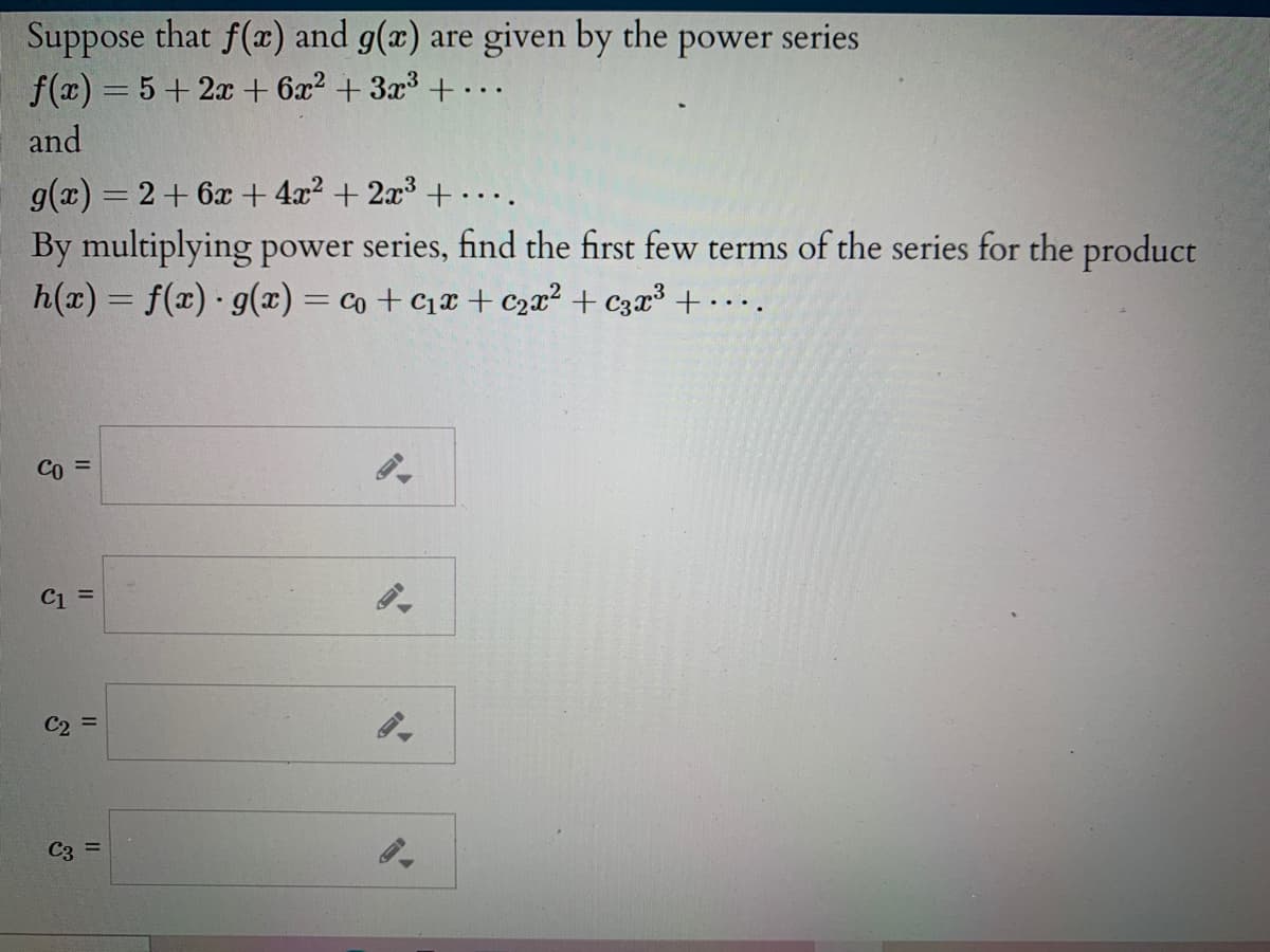 Suppose that f(x) and g(x) are given by the power series
f(x) = 5+ 2x + 6x? + 3x³ + ...
and
g(x) = 2+ 6x + 4x2 + 2x3 + ..
By multiplying power series, find the first few terms of the series for the product
h(x) = f(x) g(x) = co + c1x + c2x² + czx³ + • . ..
%3D
Co =
C1 =
C2 =
C3 =
