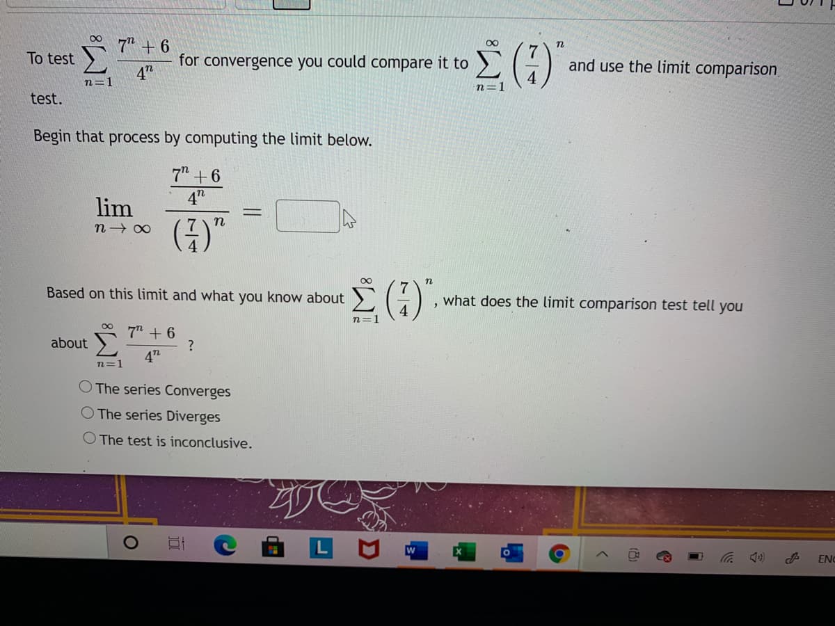 7" + 6
n
To test )
for convergence you could compare it to
and use the limit comparison
4"
n=1
n=1
test.
Begin that process by computing the limit below.
7" + 6
4"
lim
00
Based on this limit and what you know about
7
what does the limit comparison test tell you
n=
7" + 6
about
4"
n=1
O The series Converges
O The series Diverges
The test is inconclusive.
EN
