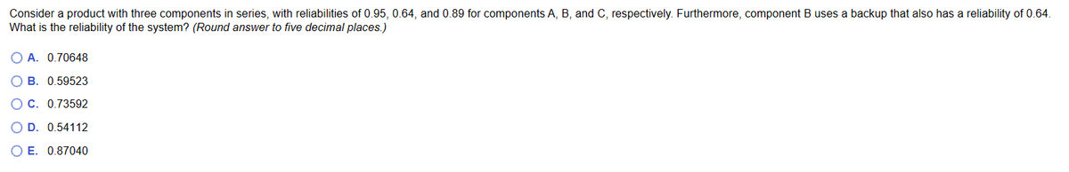 Consider a product with three components in series, with reliabilities of 0.95, 0.64, and 0.89 for components A, B, and C, respectively. Furthermore, component B uses a backup that also has a reliability of 0.64.
What is the reliability of the system? (Round answer to five decimal places.)
O A. 0.70648
OB. 0.59523
O C. 0.73592
OD. 0.54112
OE. 0.87040