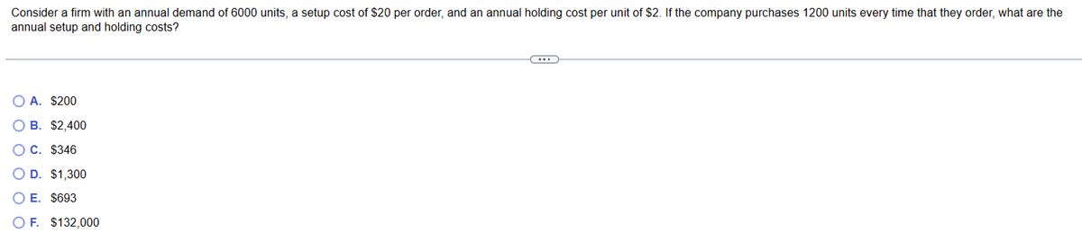 Consider a firm with an annual demand of 6000 units, a setup cost of $20 per order, and an annual holding cost per unit of $2. If the company purchases 1200 units every time that they order, what are the
annual setup and holding costs?
OA. $200
O B. $2,400
C. $346
D. $1,300
O E. $693
O F. $132,000