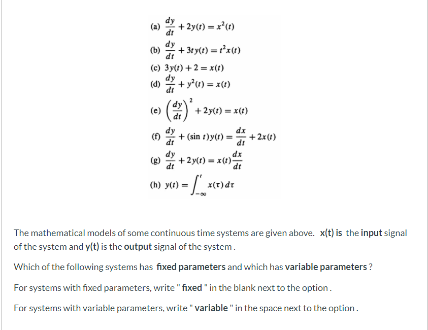 dy
(a)
+ 2y(t) = x²(t)
dt
dy
+ 3ty(t) = r²x(t)
dt
(c) 3y(t) +2 = x(t)
dy
(d)
+ y?(t) = x(t)
dt
dy
(e)
dt
(2)
+2y(t) = x(t)
(f)
dt
dy
+ (sin t)y(t) =
dx
+ 2x(t)
dt
dy
dx
(g)
+2y(t) = x(t)-
dt
dt
(h) y(t)
=| x(t)dr
%3D
The mathematical models of some continuous time systems are given above. x(t) is the input signal
of the system and y(t) is the output signal of the system.
Which of the following systems has fixed parameters and which has variable parameters ?
For systems with fixed parameters, write " fixed " in the blank next to the option.
For systems with variable parameters, write " variable " in the space next to the option.
