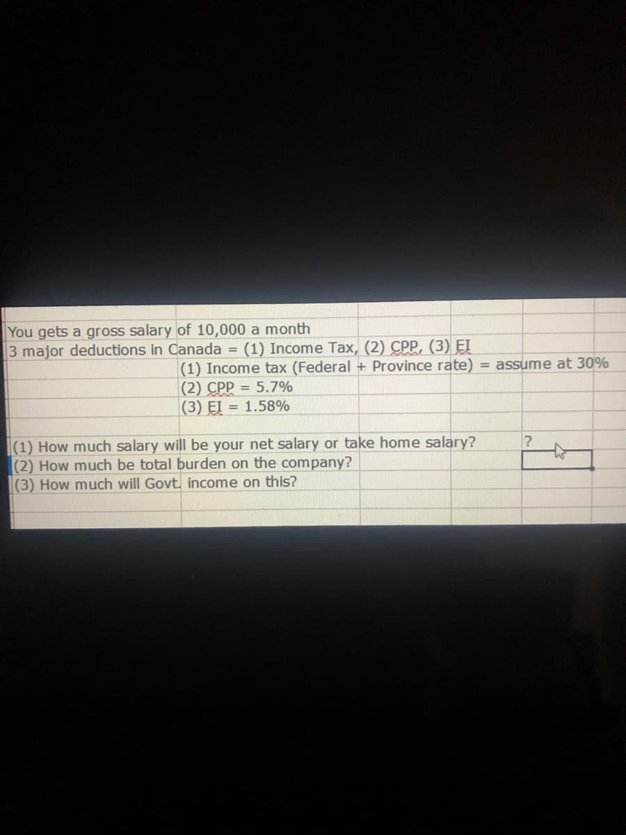 You gets a gross salary of 10,000 a month
3 major deductions in Canada = (1) Income Tax, (2) CPP, (3) EI
(1) Income tax (Federal + Province rate) = assume at 30%
(2) CPP = 5.7%
(3) EI = 1.58%
(1) How much salary will be your net salary or take home salary?
(2) How much be total burden on the company?
(3) How much will Govt. income on this?
?