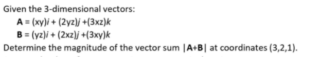 Given the 3-dimensional vectors:
A = (xy)i + (2yz)j +(3xz)k
B = (yz)i + (2xz)j +(3xy)k
Determine the magnitude of the vector sum |A+B| at coordinates (3,2,1).
