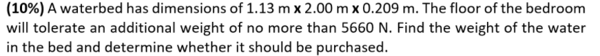 (10%) A waterbed has dimensions of 1.13 m x 2.00 m x 0.209 m. The floor of the bedroom
will tolerate an additional weight of no more than 5660 N. Find the weight of the water
in the bed and determine whether it should be purchased.
