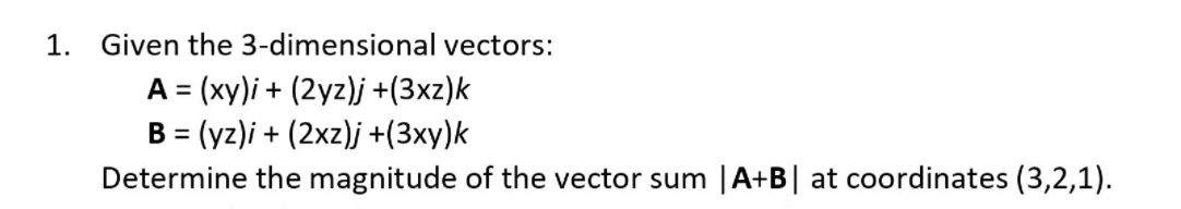 1.
Given the 3-dimensional vectors:
A = (xy)i + (2yz)j +(3xz)k
B = (yz)i + (2xz)j +(3xy)k
Determine the magnitude of the vector sum |A+B| at coordinates (3,2,1).
%3D
