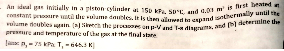 constant pressure until the volume doubles. It is then allowed to expand isothermally until the
- An ideal gas initially in a piston-cylinder at 150 kPa, 50°C, and 0.03 m³ is first heated at
volume doubles again. (a) Sketch the processes on p-V and T-s diagrams, and (b) determine the
pressure and temperature of the gas at the final state.
[ans: P, = 75 kPa; T, = 646.3 K]
